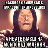 насквозь вижу как с тарасом переписуєшся а не атвічаєш на мої повідомлення