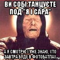 ви собі танцуєте под "я і сара" а я смотрю і уже знаю, хто завтра буде в фотобатлах