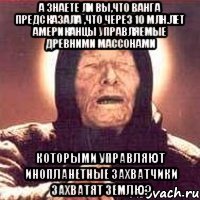 А ЗНАЕТЕ ЛИ ВЫ,ЧТО ВАНГА ПРЕДСКАЗАЛА ,ЧТО ЧЕРЕЗ 10 МЛН.ЛЕТ АМЕРИКАНЦЫ УПРАВЛЯЕМЫЕ ДРЕВНИМИ МАССОНАМИ КОТОРЫМИ УПРАВЛЯЮТ ИНОПЛАНЕТНЫЕ ЗАХВАТЧИКИ ЗАХВАТЯТ ЗЕМЛЮ?