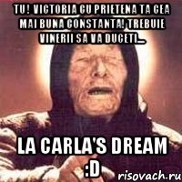 TU ! victoria cu prietena ta cea mai buna Constanta! trebuie vinerii sa va duceti.... la Carla's Dream :D