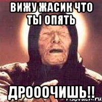 Вижу жасик что ты опять дрооочишь!!