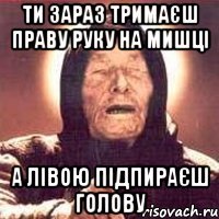 ти зараз тримаєш праву руку на мишці а лівою підпираєш голову