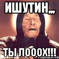 Ишутин,,, Ты ЛОООХ!!!