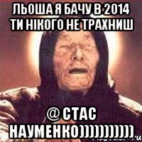 Льоша я бачу в 2014 ти нікого не трахниш @ Стас Науменко)))))))))))