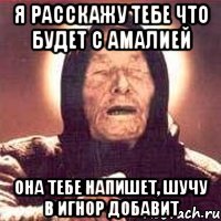 Я расскажу тебе что будет с Амалией Она тебе напишет, шучу в игнор добавит