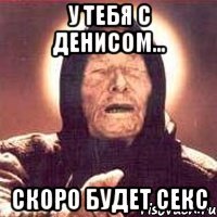 у тебя с денисом... скоро будет секс