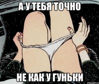 а у тебя точно не как у гуньки