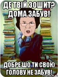 Де твій зошит? Дома забув! Добре шо ти свою голову не забув!