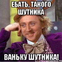 Ебать, такого шутника Ваньку шутника!