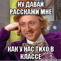 ну давай расскажи мне как у нас тихо в классе