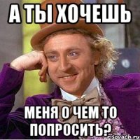 А ты хочешь Меня о чем то попросить?