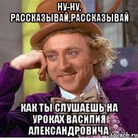 Ну-ну, рассказывай,рассказывай Как ты слушаешь на уроках Василия Александровича