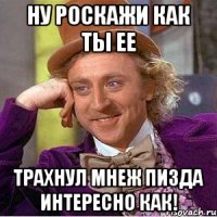 Ну роскажи как ты ее трахнул мнеж пизда интересно как!