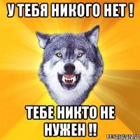 У ТЕБЯ НИКОГО НЕТ ! ТЕБЕ НИКТО НЕ НУЖЕН !!