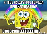 К тебе из другого города приехал парень? Воображеееееееение ._.