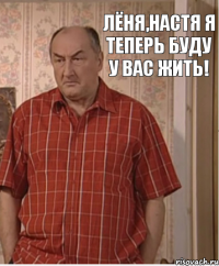 Лёня,Настя я теперь буду у вас жить!