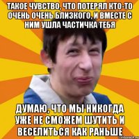 Такое чувство, что потерял кто-то очень очень близкого, и вместе с ним ушла частичка тебя Думаю, что мы никогда уже не сможем шутить и веселиться как раньше