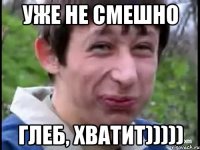 УЖЕ НЕ СМЕШНО ГЛЕБ, ХВАТИТ)))))