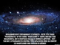  Младший брат спрашивает старшего: - Петя, что такое "реальность" и что такое "фантазия"? - Боря, как бы тебе объяснить, вот я полчаса назад в комнате дрочил. - Ну? - Так вот, в реальности сперма тупо брызнула мне на свитер. А в фантазиях она попала в Алёнку!