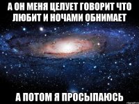 а он меня целует говорит что любит и ночами обнимает а потом я просыпаюсь