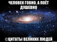 Человек говно, а поёт душевно ©Цитаты великих людей