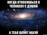 Когда относишься к человеку с душой А тебя шлют нахуй