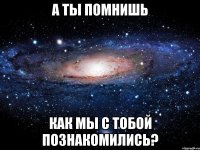 А ты помнишь Как мы с тобой познакомились?