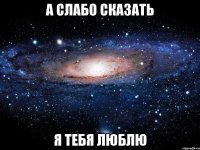 а слабо сказать я тебя люблю