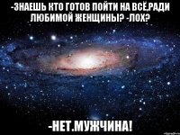 -Знаешь кто готов пойти на всё,ради любимой женщины? -Лох? -Нет.МУЖЧИНА!