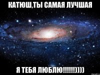 Катюш,ты самая лучшая Я ТЕБЯ ЛЮБЛЮ!!!!!!))))