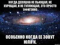 Когда девушка не пьющая, не курящая, и не гуляющая, это просто офигенно особенно когда ее зовут Юля К.