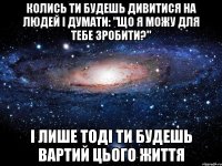 Колись ти будешь дивитися на людей і думати: "Що я можу для тебе зробити?" І лише тоді ти будешь вартий цього життя