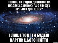 Колись ти будеш дивитися на людей з думкою: "Що я можу зробити для тебе?" і лише тоді ти будеш вартий цього життя