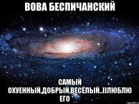 Вова Беспичанский Самый Охуенный,добрый,весёлый..))Люблю его *_*