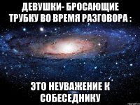 девушки- бросающие трубку во время разговора : Это неуважение к собеседнику