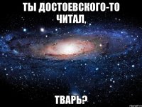 ты Достоевского-то читал, тварь?