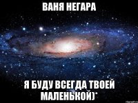 Ваня Негара я буду всегда твоей маленькой)*