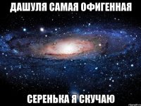 Дашуля самая офигенная Серенька я скучаю