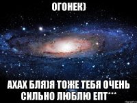 Огонек) ахах бля)Я тоже тебя очень сильно люблю епт***