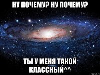 Ну почему? Ну почему? Ты у меня такой классный^^