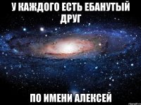 у каждого есть ебанутый друг по имени алексей