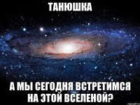 Танюшка А мы сегодня встретимся на этой вселеной?