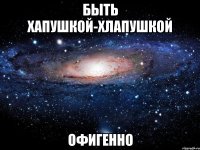 быть хапушкой-хлапушкой офигенно