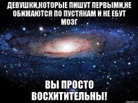 девушки,которые пишут первыми,не обижаются по пустякам и не ебут мозг вы просто восхитительны!