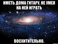 Иметь дома гитару, не умея на ней играть Восхитительно.