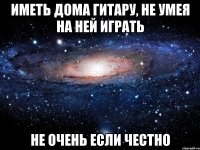 иметь дома гитару, не умея на ней играть не очень если честно