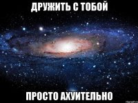 Дружить с тобой Просто ахуительно