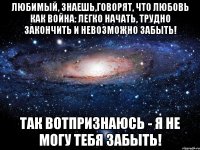 Любимый, знаешь,говорят, что любовь как война: легко начать, трудно закончить и невозможно забыть! Так вотпризнаюсь - я не могу тебя забыть!