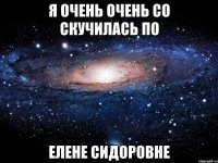 я очень очень со скучилась по ЕЛЕНЕ СИДОРОВНЕ