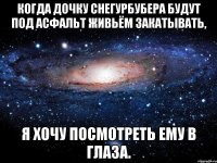 Когда дочку Снегурбубера будут под асфальт живьём закатывать, я хочу посмотреть ему в глаза.